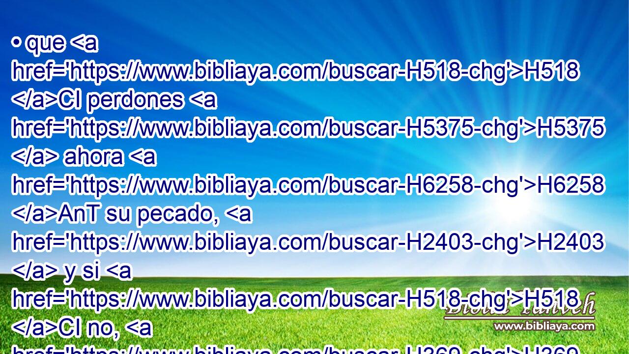 • que H518 CI perdones H5375  ahora H6258 AnT su pecado, H2403  y si H518 CI no, H369 AQn H4229 ráeme ahora H4994 AM de tu libro H5612  que H834 XN has escrito. H3789  
