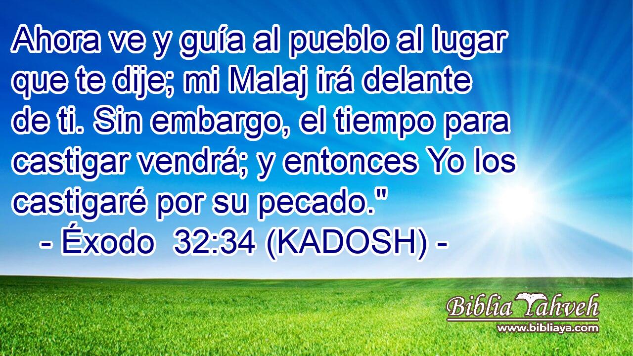  Ahora ve y guía al pueblo al lugar que te dije; mi Malaj irá delante de ti. Sin embargo, el tiempo para castigar vendrá; y entonces Yo los castigaré por su pecado.