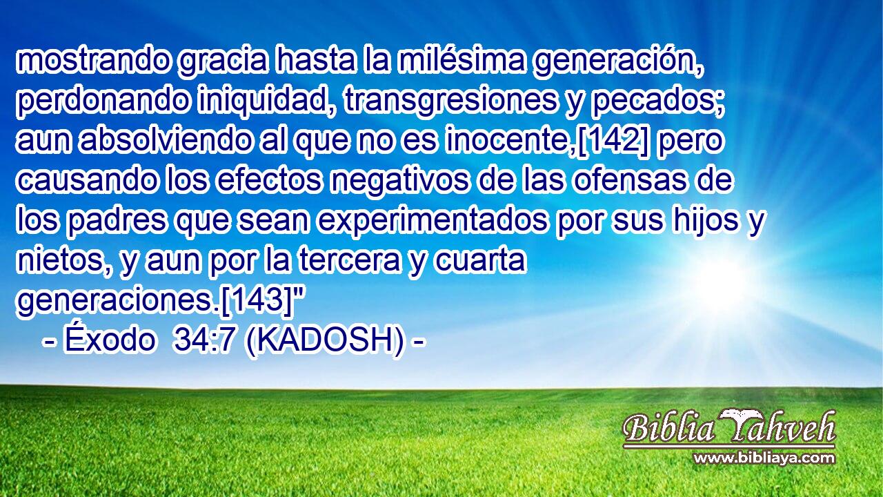  mostrando gracia hasta la milésima generación, perdonando iniquidad, transgresiones y pecados; aun absolviendo al que no es inocente,[142] pero causando los efectos negativos de las ofensas de los padres que sean experimentados por sus hijos y nietos, y aun por la tercera y cuarta generaciones.[143]