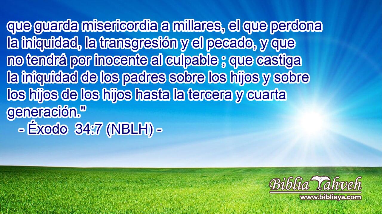  que guarda misericordia a millares, el que perdona la iniquidad, la transgresión y el pecado, y que no tendrá por inocente al culpable ; que castiga la iniquidad de los padres sobre los hijos y sobre los hijos de los hijos hasta la tercera y cuarta generación.