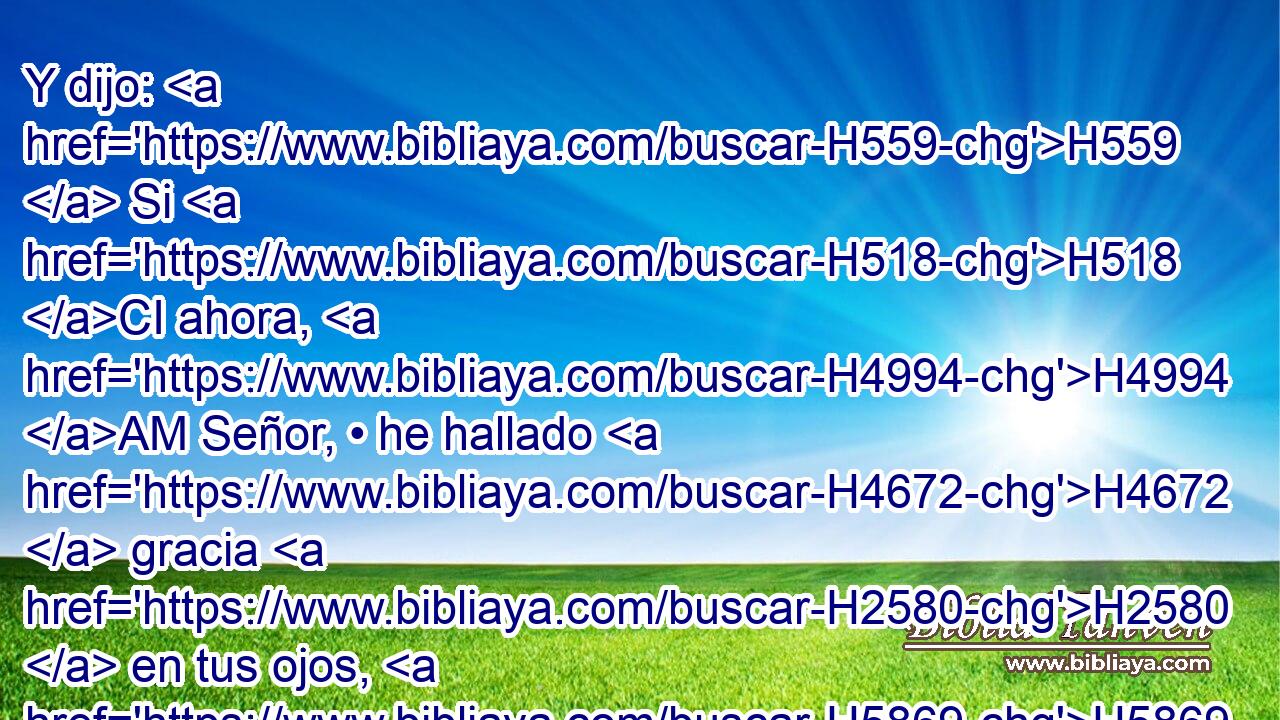 Y dijo: H559  Si H518 CI ahora, H4994 AM Señor, • he hallado H4672  gracia H2580  en tus ojos, H5869  H136 vaya H1980  ahora H4994 AM H136 el Señor • en medio H7130  de nosotros; H587  porque H3588 CK es un pueblo H5971  de dura H7186  cerviz; H6203  • H1931  y perdona H5545  • H5771  • nuestra H587  iniquidad y • nuestro H587  pecado, H2403  H5157 y tómanos por t