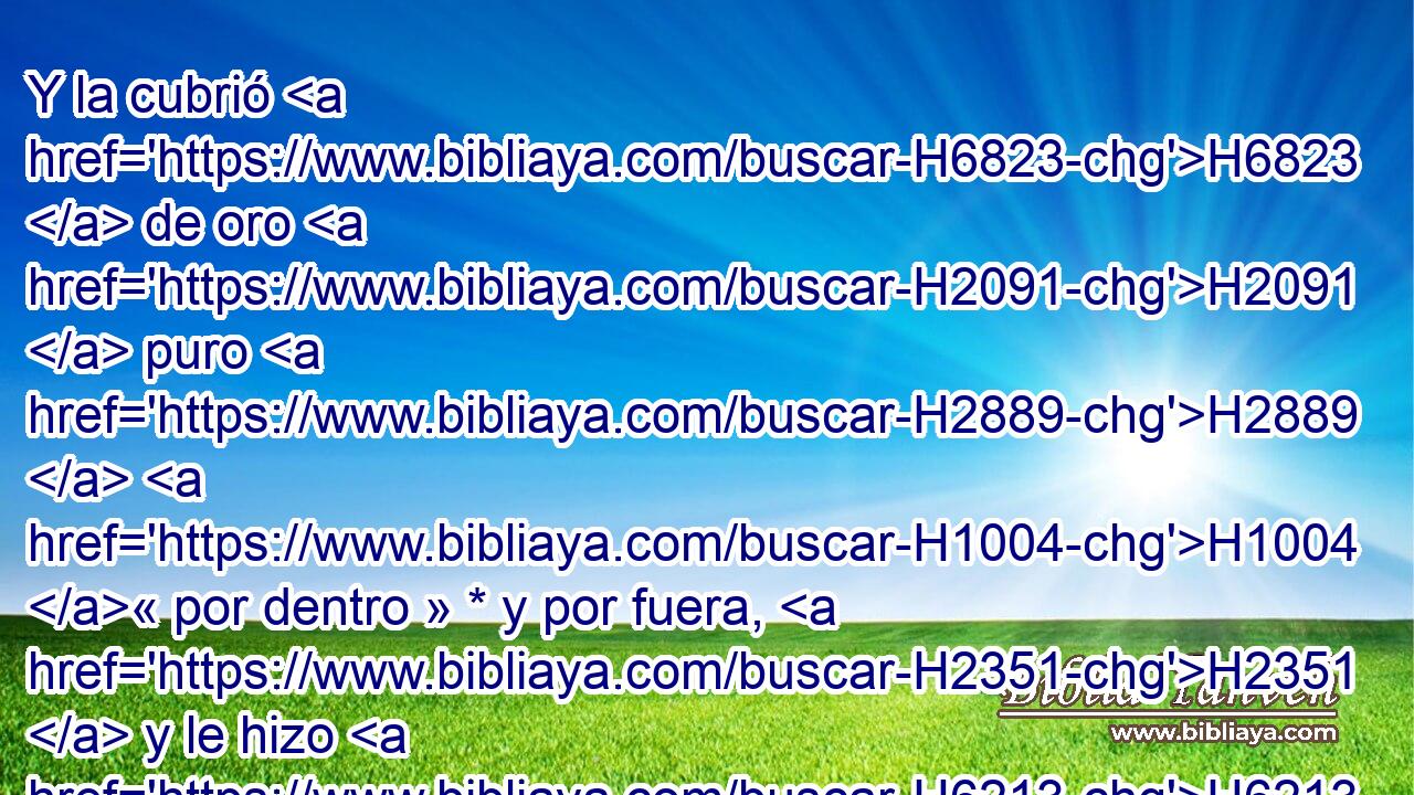 Y la cubrió H6823  de oro H2091  puro H2889  H1004 « por dentro » * y por fuera, H2351  y le hizo H6213  una cornisa H2213  de oro H2091  en derredor. H5439  