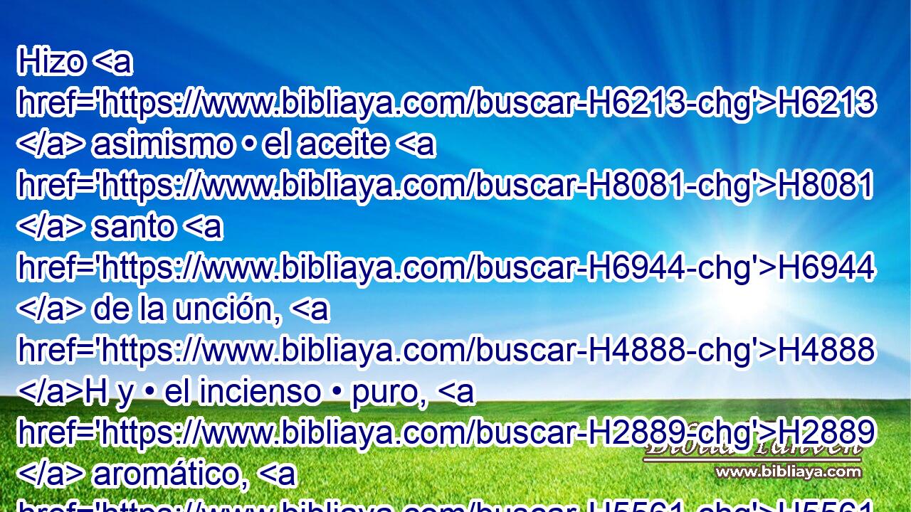 Hizo H6213  asimismo • el aceite H8081  santo H6944  de la unción, H4888 H y • el incienso • puro, H2889  aromático, H5561 H según el arte H4639  H7543 del perfumador. 