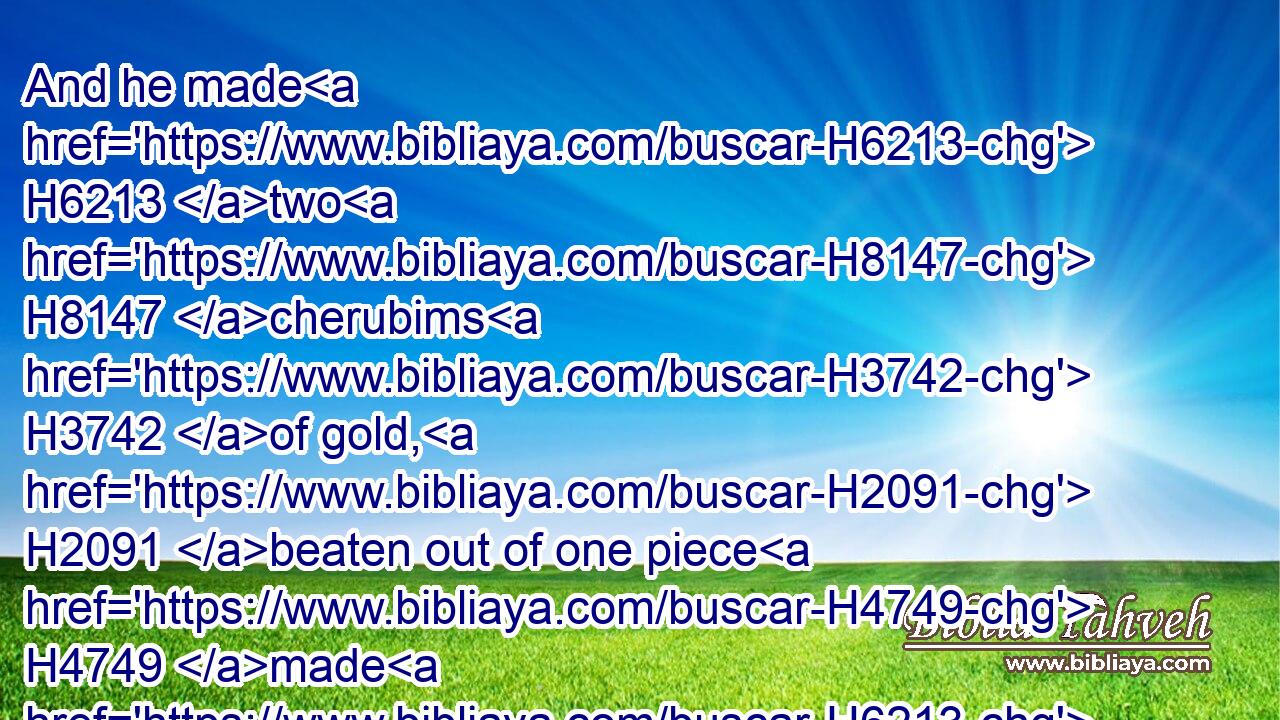 And he made H6213 two H8147 cherubims H3742 of gold, H2091 beaten out of one piece H4749 made H6213 he them, on the two H4480  H8147 ends H7098 of the mercy seat;H3727