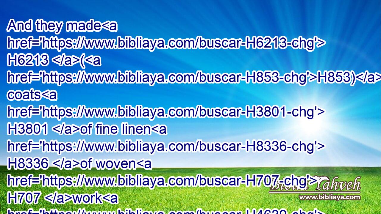 And they made H6213 (H853) coats H3801 of fine linen H8336 of woven H707 work H4639 for Aaron, H175 and for his sons,H1121