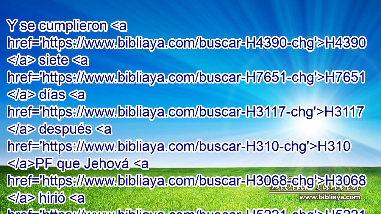 Y se cumplieron H4390  siete H7651  días H3117  después H310 PF que Jehová H3068  hirió H5221  • el río. H2975  