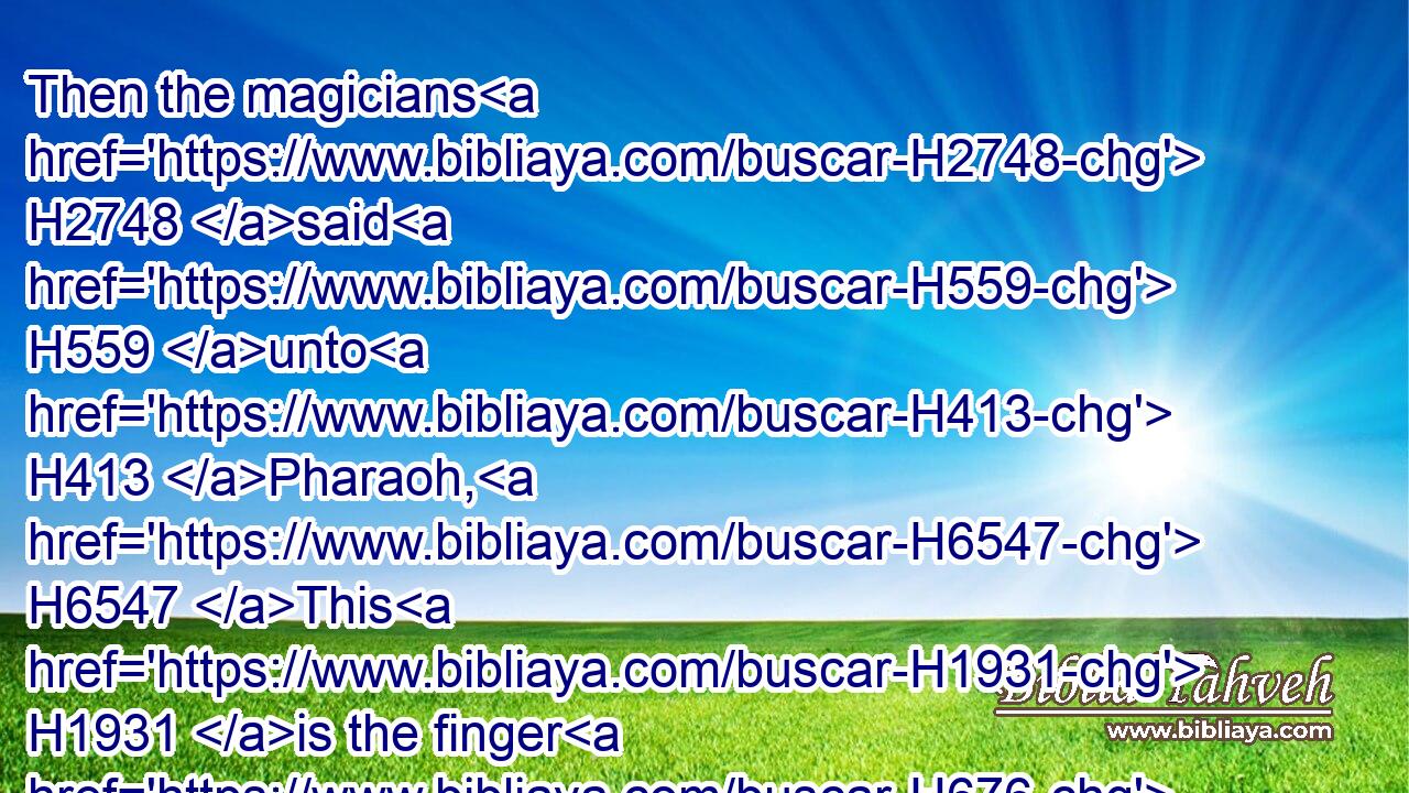 Then the magicians H2748 said H559 unto H413 Pharaoh, H6547 This H1931 is the finger H676 of God: H430 and Pharaoh's H6547 heart H3820 was hardened, H2388 and he hearkened H8085 not H3808 unto H413 them; as H834 the LORD H3068 had said.H1696
