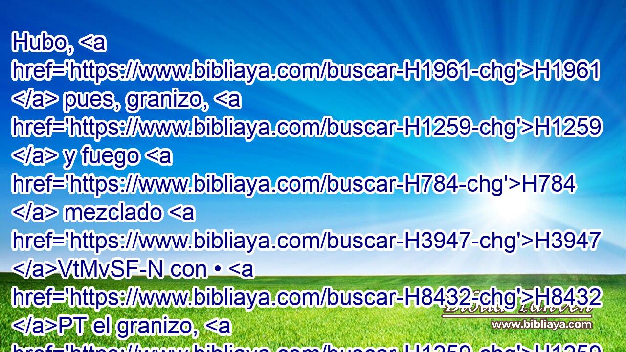 Hubo, H1961  pues, granizo, H1259  y fuego H784  mezclado H3947 VtMvSF-N con • H8432 PT el granizo, H1259 H « tan grande, » * H3515 , Av H3966 cual H834 XN nunca H3808 ANN hubo H1961  H3644 • • en toda H3605  la tierra H776  de Egipto H4714  desde « que fue habitada. » * H227 AgT, , PL,  