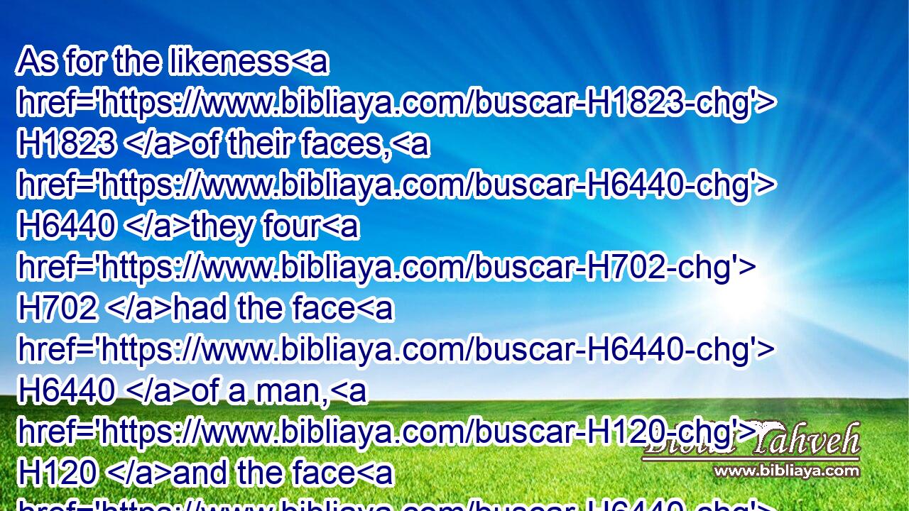 As for the likeness H1823 of their faces, H6440 they four H702 had the face H6440 of a man, H120 and the face H6440 of a lion, H738 on H413 the right side: H3225 and they four H702 had the face H6440 of an ox H7794 on the left side; H4480  H8040 they four H702 also had the face H6440 of an eagle.H5404