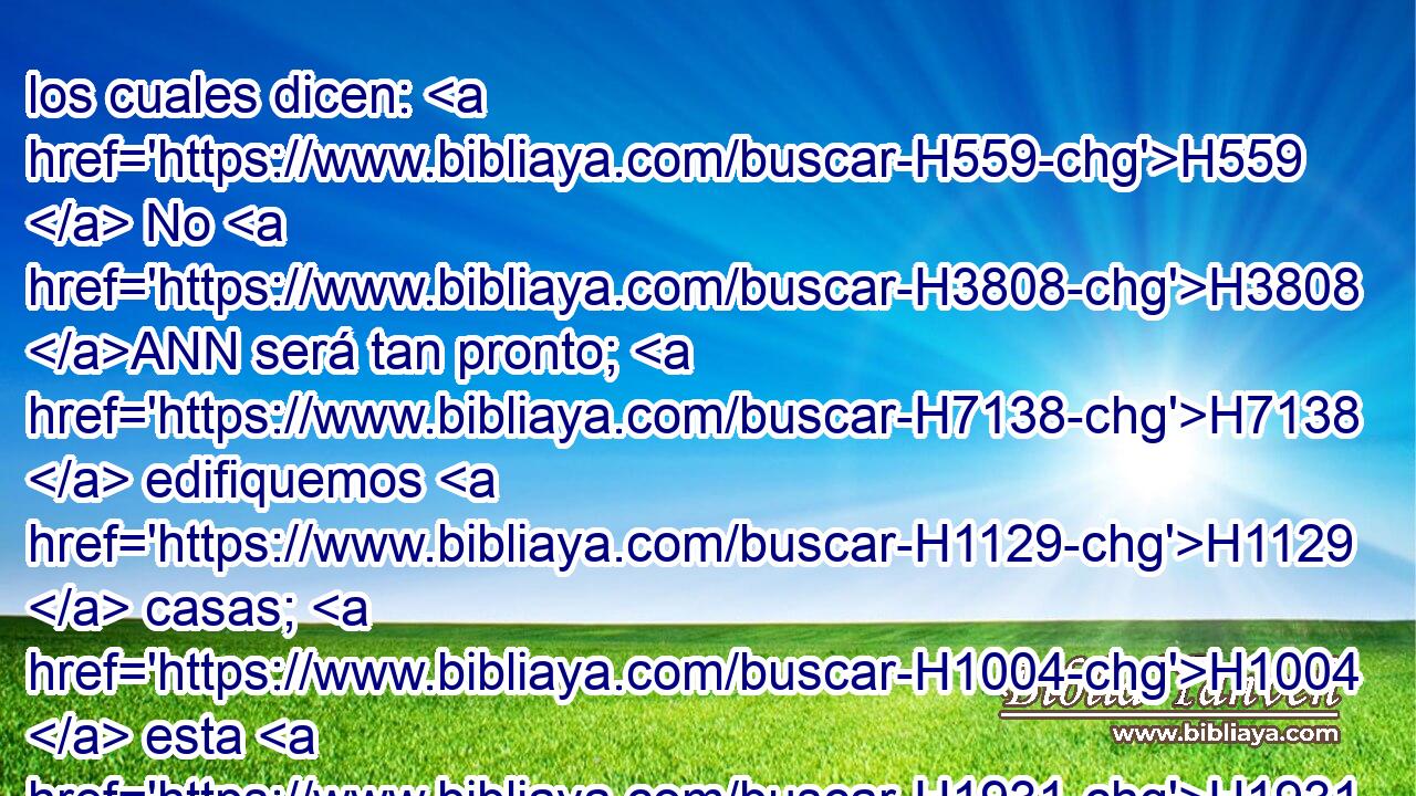 los cuales dicen: H559  No H3808 ANN será tan pronto; H7138  edifiquemos H1129  casas; H1004  esta H1931  será la olla, H5518 H y nosotros H587  la carne. H1320 H 