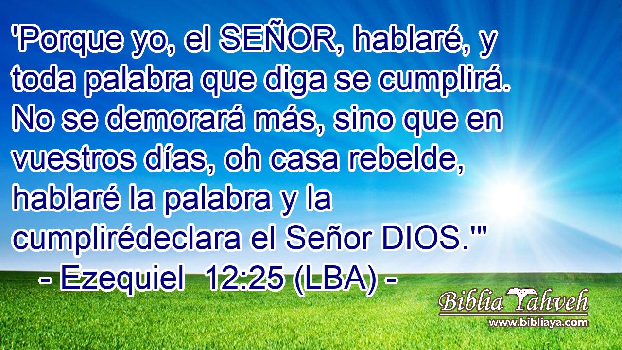 'Porque yo, el SEÑOR, hablaré, y toda palabra que diga se cumplirá. No se demorará más, sino que en vuestros días, oh casa rebelde, hablaré la palabra y la cumplirédeclara el Señor DIOS.'