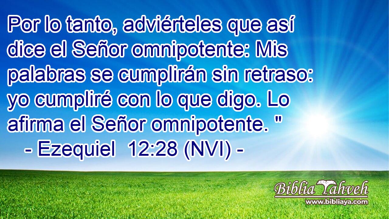  Por lo tanto, adviérteles que así dice el Señor omnipotente: Mis palabras se cumplirán sin retraso: yo cumpliré con lo que digo. Lo afirma el Señor omnipotente. 