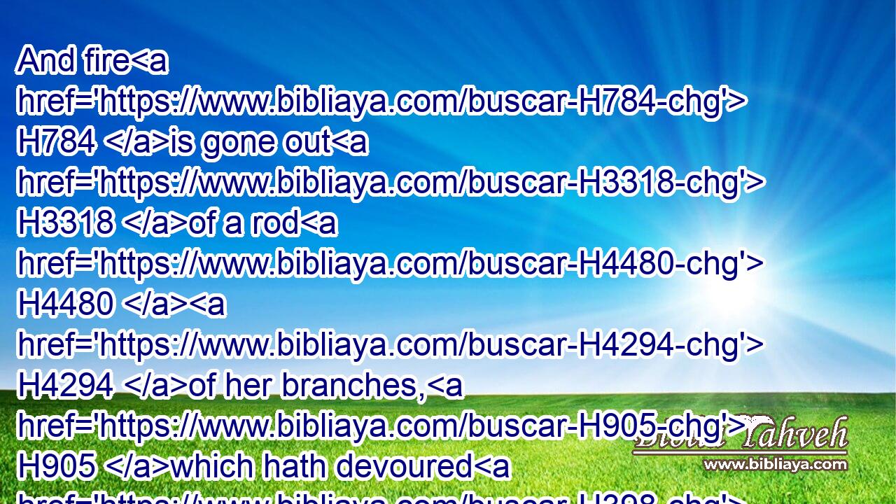 And fire H784 is gone out H3318 of a rod H4480  H4294 of her branches, H905 which hath devoured H398 her fruit, H6529 so that she hath H1961 no H3808 strong H5797 rod H4294 to be a sceptre H7626 to rule. H4910 This H1931 is a lamentation, H7015 and shall be H1961 for a lamentation.H7015
