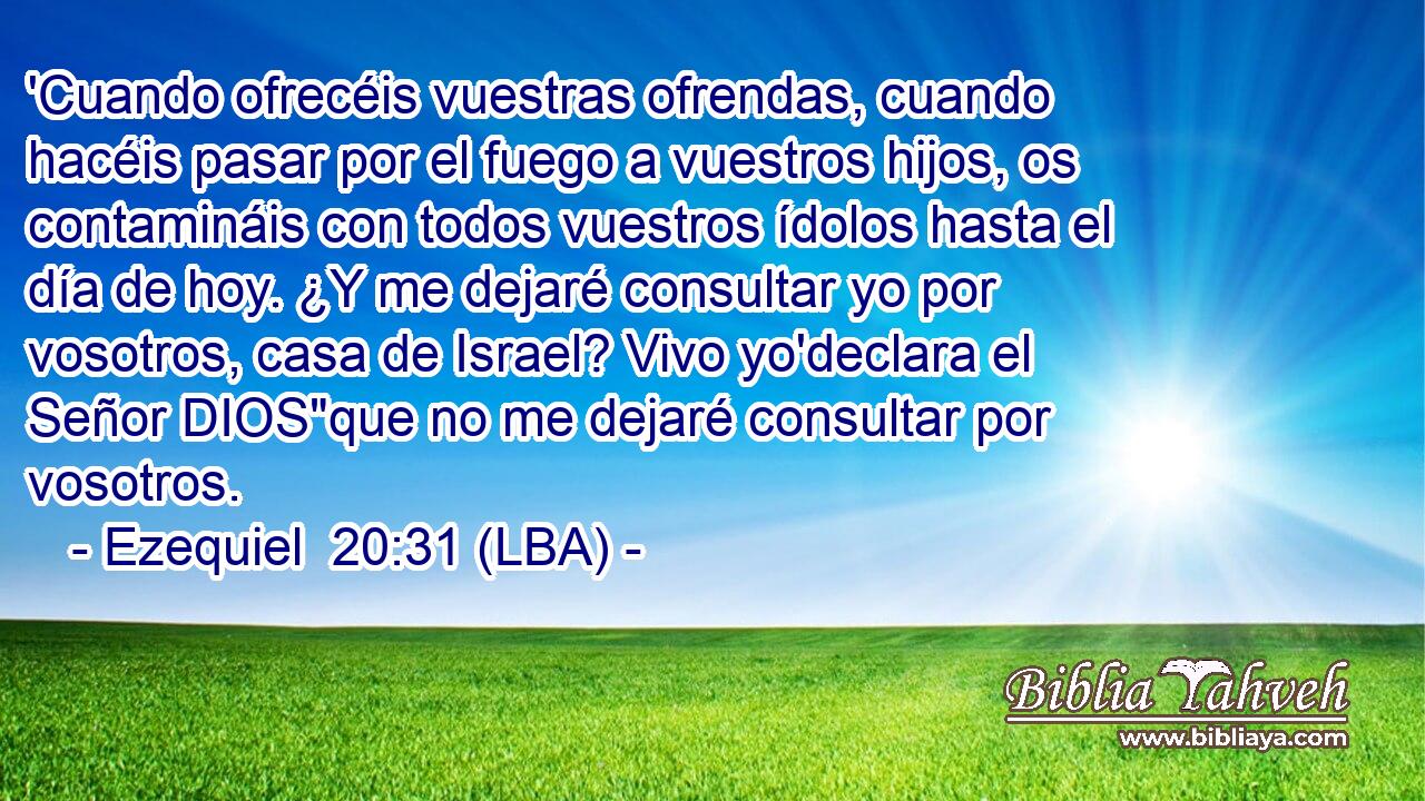 'Cuando ofrecéis vuestras ofrendas, cuando hacéis pasar por el fuego a vuestros hijos, os contamináis con todos vuestros ídolos hasta el día de hoy. ¿Y me dejaré consultar yo por vosotros, casa de Israel? Vivo yo'declara el Señor DIOS