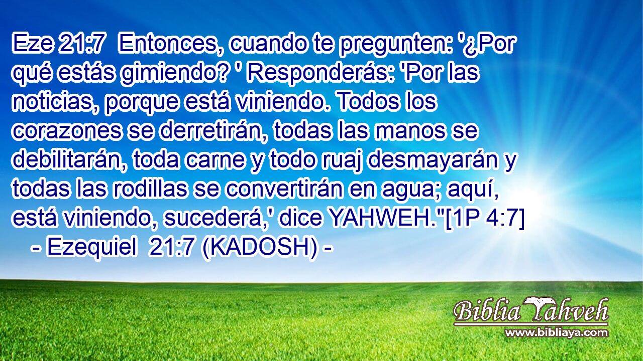  Entonces, cuando te pregunten: '¿Por qué estás gimiendo? ' Responderás: 'Por las noticias, porque está viniendo. Todos los corazones se derretirán, todas las manos se debilitarán, toda carne y todo ruaj desmayarán y todas las rodillas se convertirán en agua; aquí, está viniendo, sucederá,' dice YAHWEH.