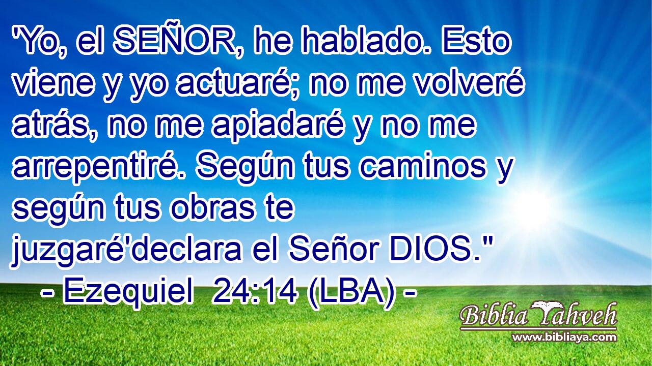 'Yo, el SEÑOR, he hablado. Esto viene y yo actuaré; no me volveré atrás, no me apiadaré y no me arrepentiré. Según tus caminos y según tus obras te juzgaré'declara el Señor DIOS.