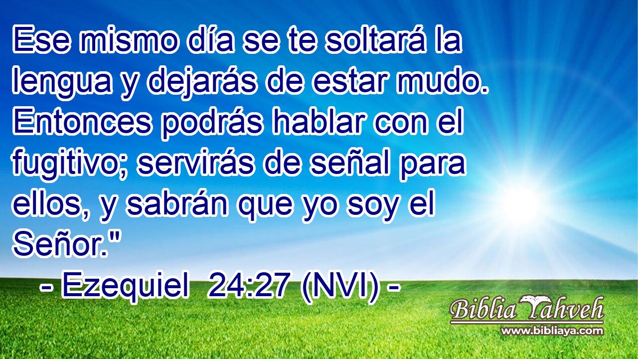  Ese mismo día se te soltará la lengua y dejarás de estar mudo. Entonces podrás hablar con el fugitivo; servirás de señal para ellos, y sabrán que yo soy el Señor.