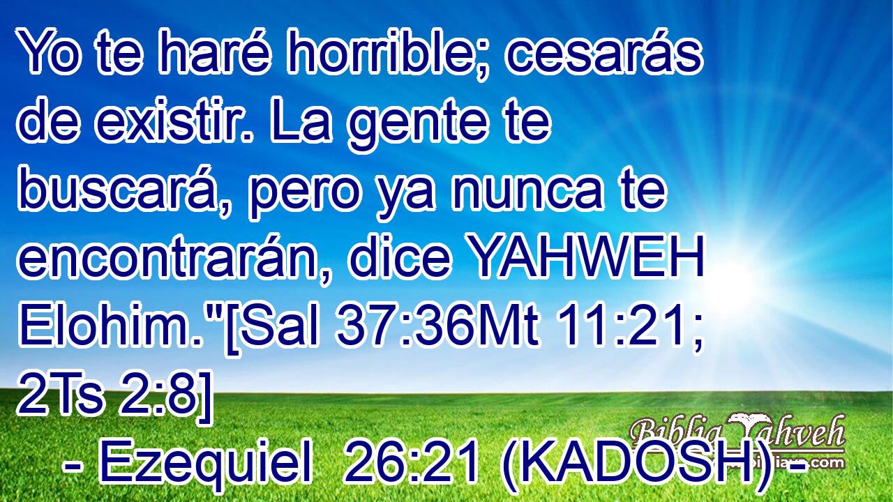  Yo te haré horrible; cesarás de existir. La gente te buscará, pero ya nunca te encontrarán, dice YAHWEH Elohim.