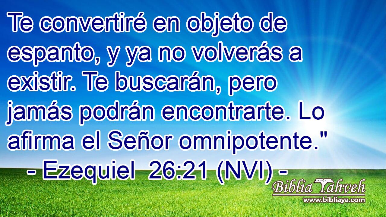  Te convertiré en objeto de espanto, y ya no volverás a existir. Te buscarán, pero jamás podrán encontrarte. Lo afirma el Señor omnipotente.