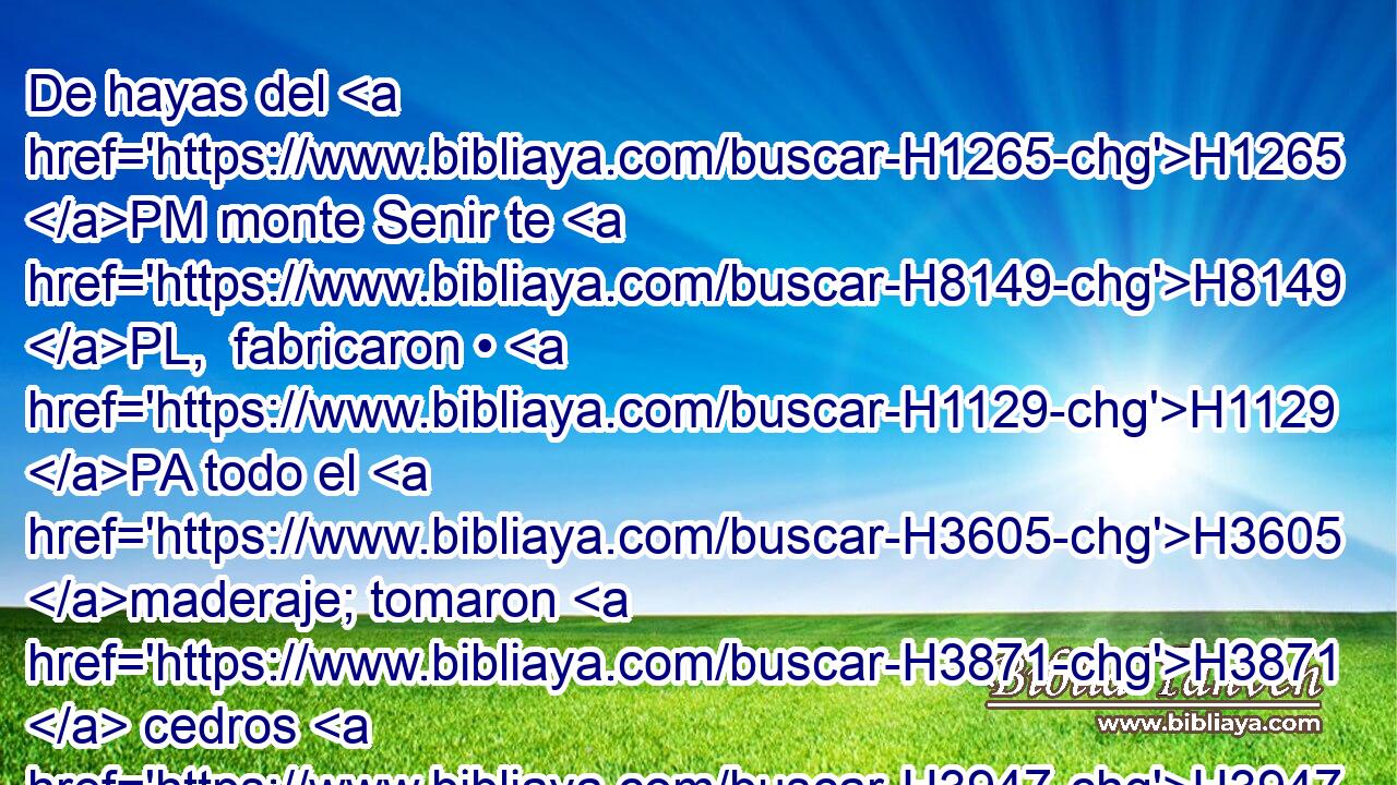 De hayas del H1265 PM monte Senir te H8149 PL,  fabricaron • H1129 PA todo el H3605 maderaje; tomaron H3871  cedros H3947  del H730 PM Líbano para H3844 PL hacerte el H6213 mástil. • H8650 Pu • H5921  