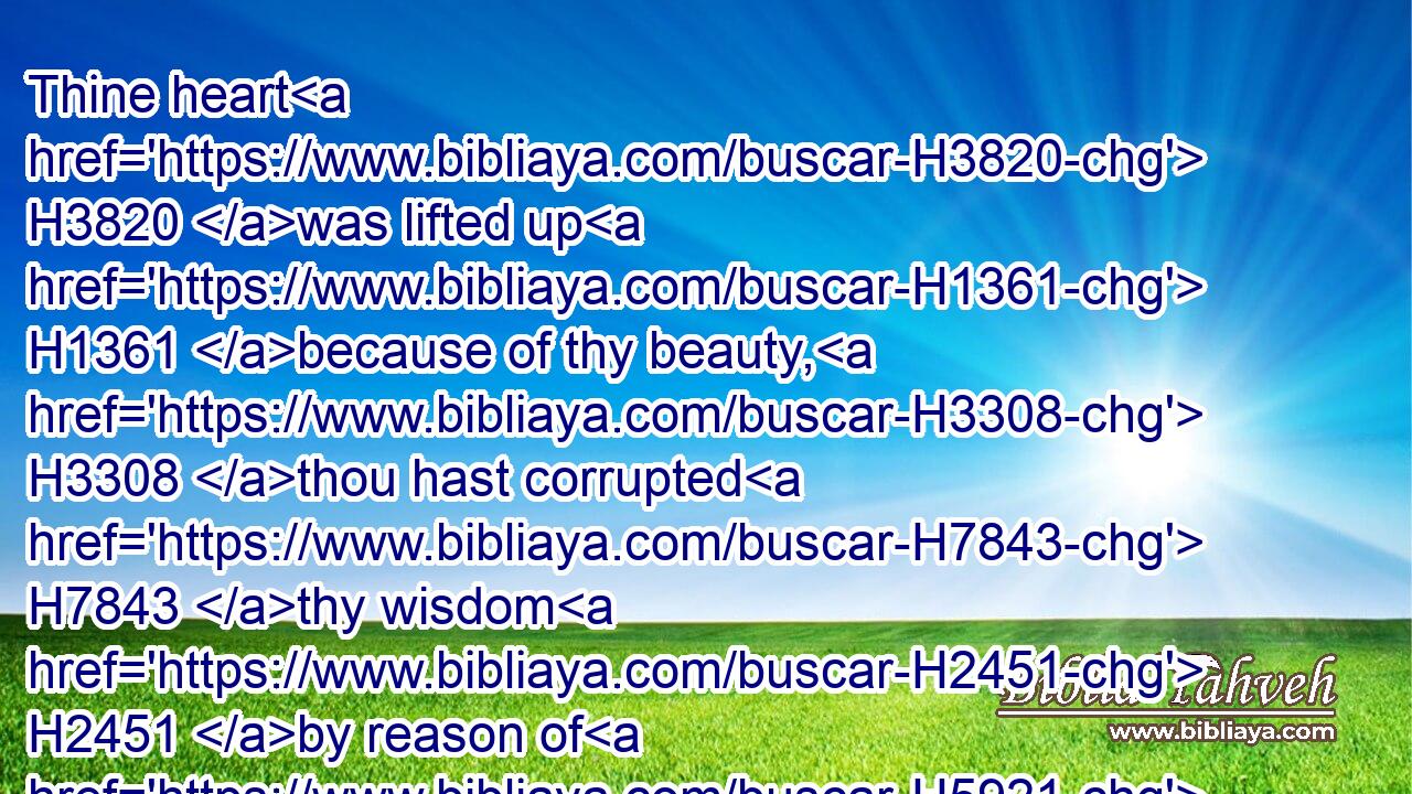Thine heart H3820 was lifted up H1361 because of thy beauty, H3308 thou hast corrupted H7843 thy wisdom H2451 by reason of H5921 thy brightness: H3314 I will cast H7993 thee to H5921 the ground, H776 I will lay H5414 thee before H6440 kings, H4428 that they may behold H7200 thee.