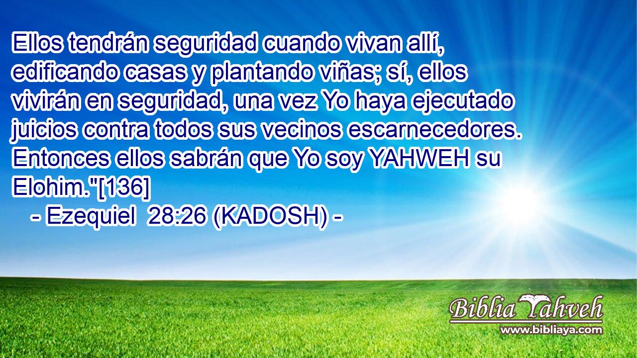  Ellos tendrán seguridad cuando vivan allí, edificando casas y plantando viñas; sí, ellos vivirán en seguridad, una vez Yo haya ejecutado juicios contra todos sus vecinos escarnecedores. Entonces ellos sabrán que Yo soy YAHWEH su Elohim.