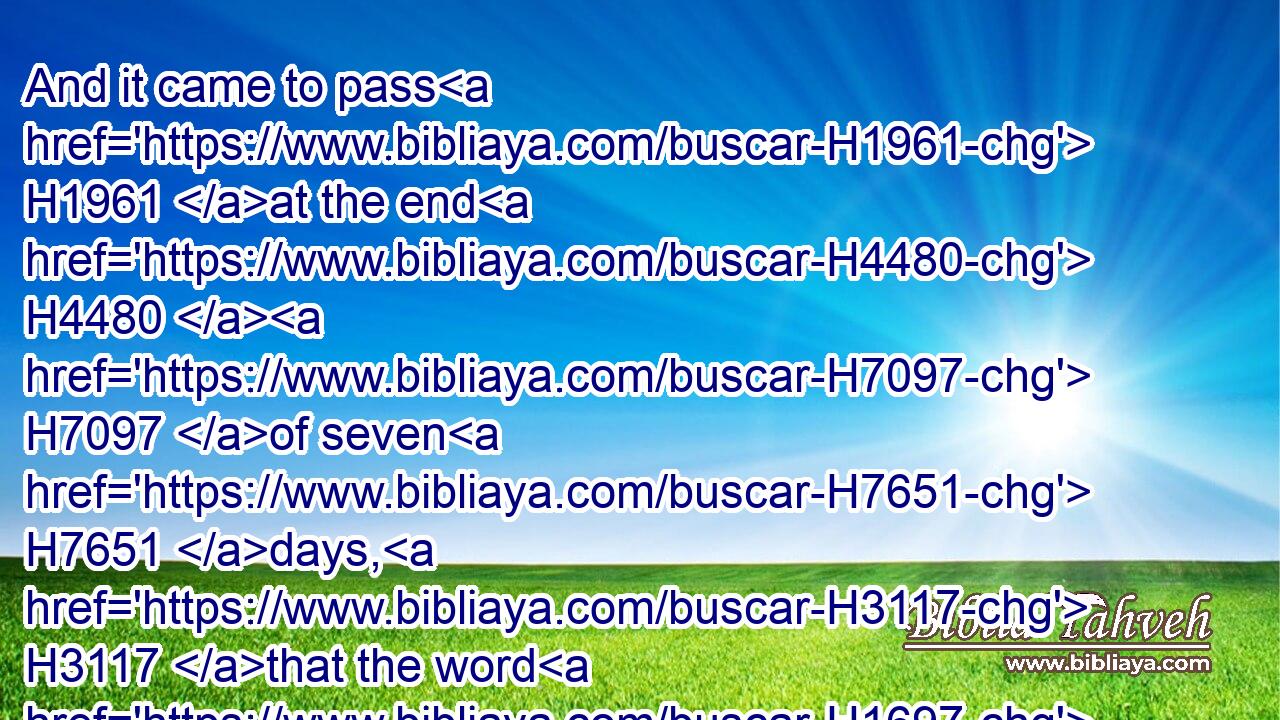 And it came to pass H1961 at the end H4480  H7097 of seven H7651 days, H3117 that the word H1697 of the LORD H3068 came H1961 unto H413 me, saying,H559