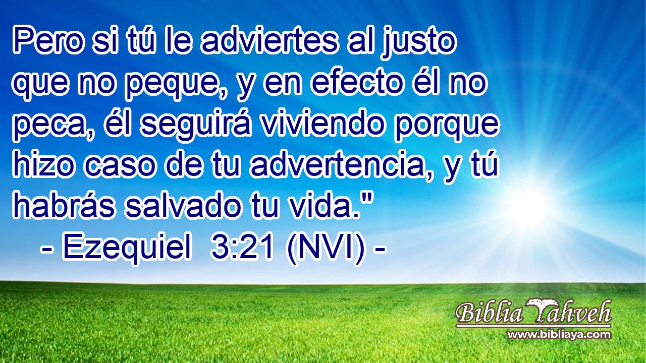  Pero si tú le adviertes al justo que no peque, y en efecto él no peca, él seguirá viviendo porque hizo caso de tu advertencia, y tú habrás salvado tu vida.