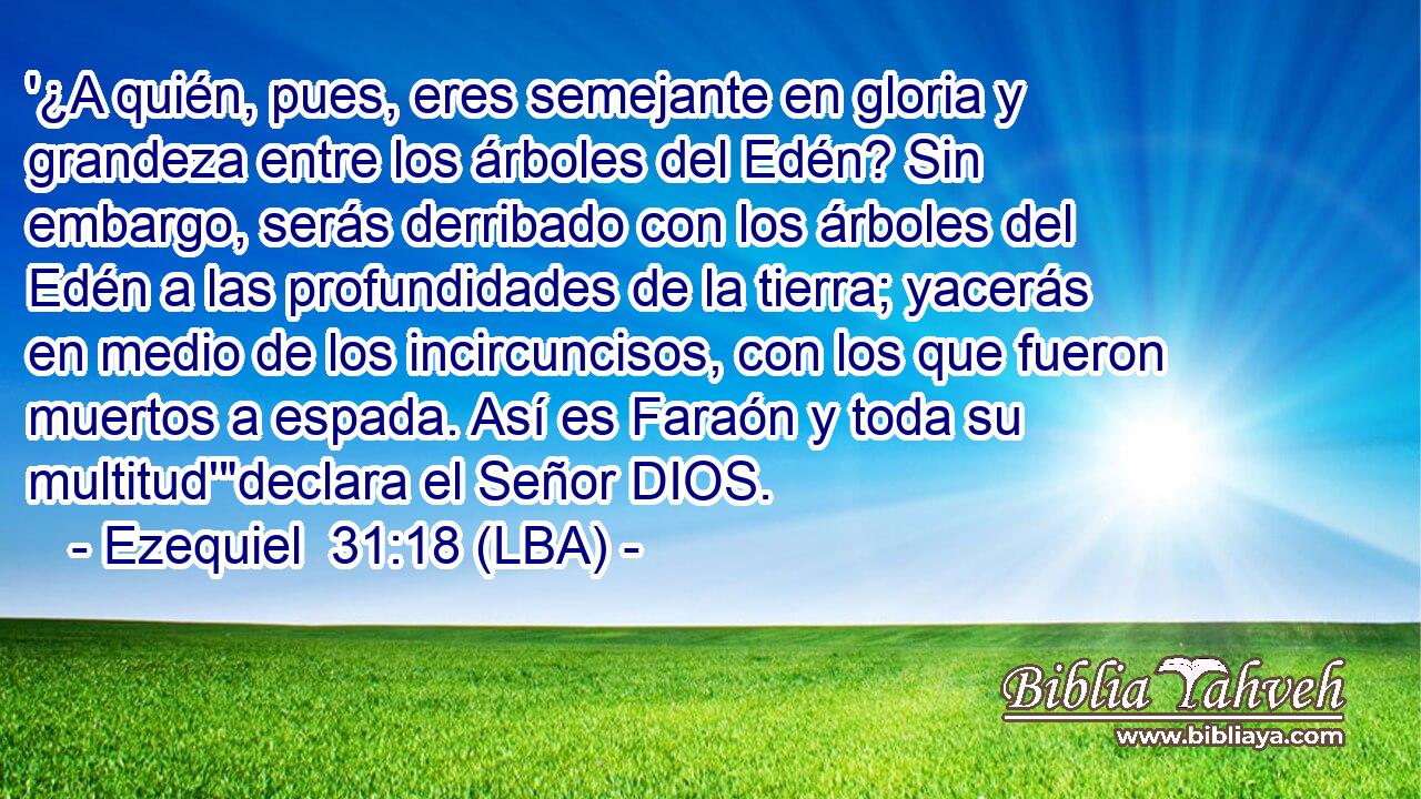 '¿A quién, pues, eres semejante en gloria y grandeza entre los árboles del Edén? Sin embargo, serás derribado con los árboles del Edén a las profundidades de la tierra; yacerás en medio de los incircuncisos, con los que fueron muertos a espada. Así es Faraón y toda su multitud'