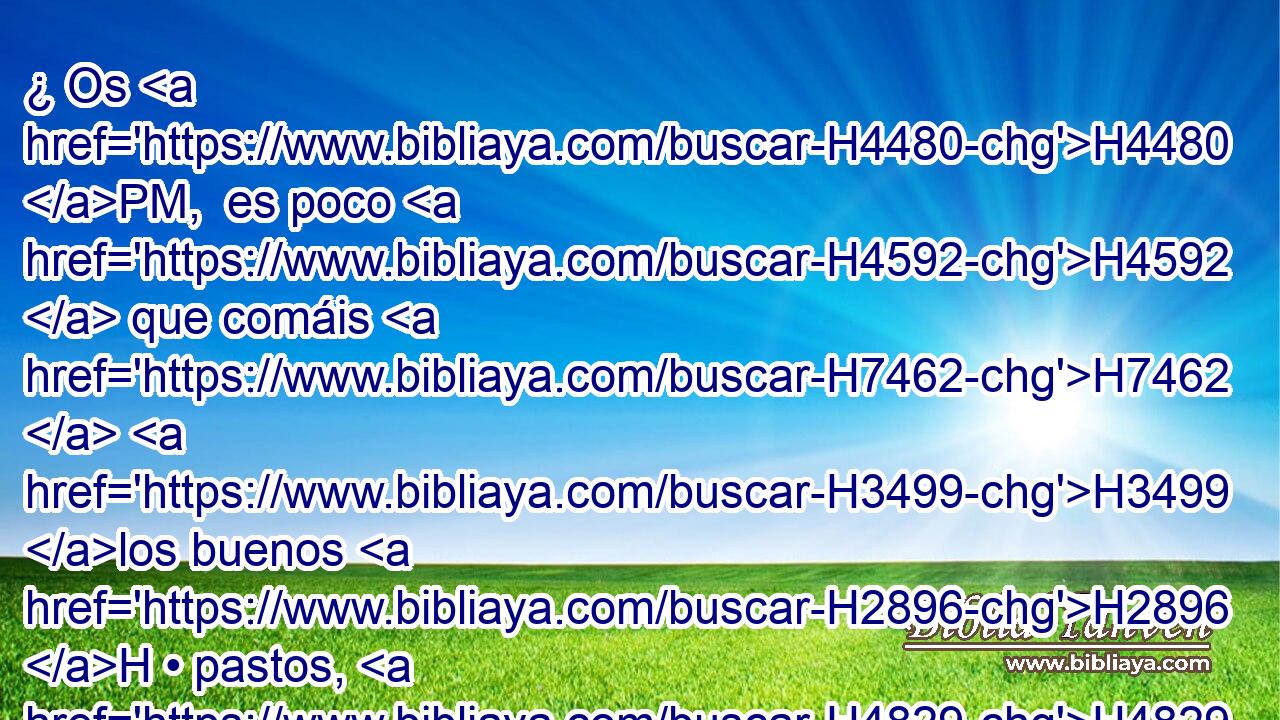 ¿ Os H4480 PM,  es poco H4592  que comáis H7462  H3499 los buenos H2896 H • pastos, H4829 H sino que también holláis con H7429 PB vuestros pies lo H7272 que de • vuestros pastos queda; y H4829 que H3498 bebiendo • las H8354 aguas claras, enturbiáis H4325  además H4950 CC con H7515 PB vuestros pies • las H7272 XD que quedan? 