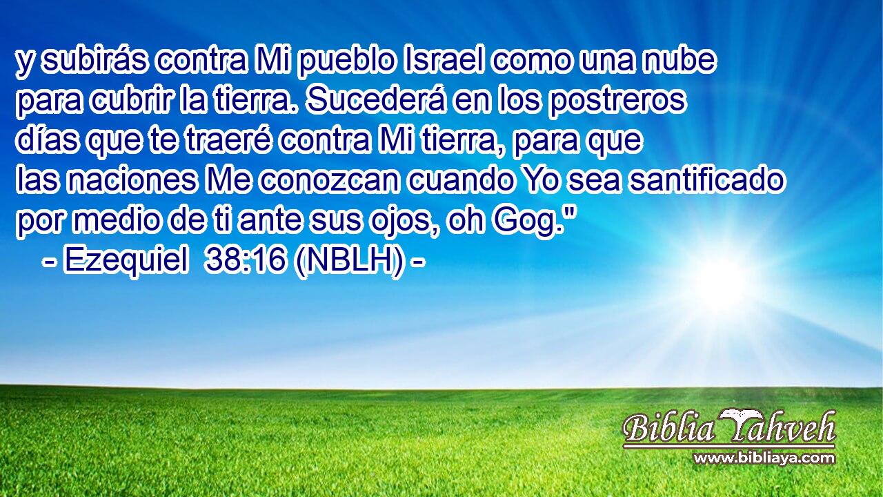  y subirás contra Mi pueblo Israel como una nube para cubrir la tierra. Sucederá en los postreros días que te traeré contra Mi tierra, para que las naciones Me conozcan cuando Yo sea santificado por medio de ti ante sus ojos, oh Gog.