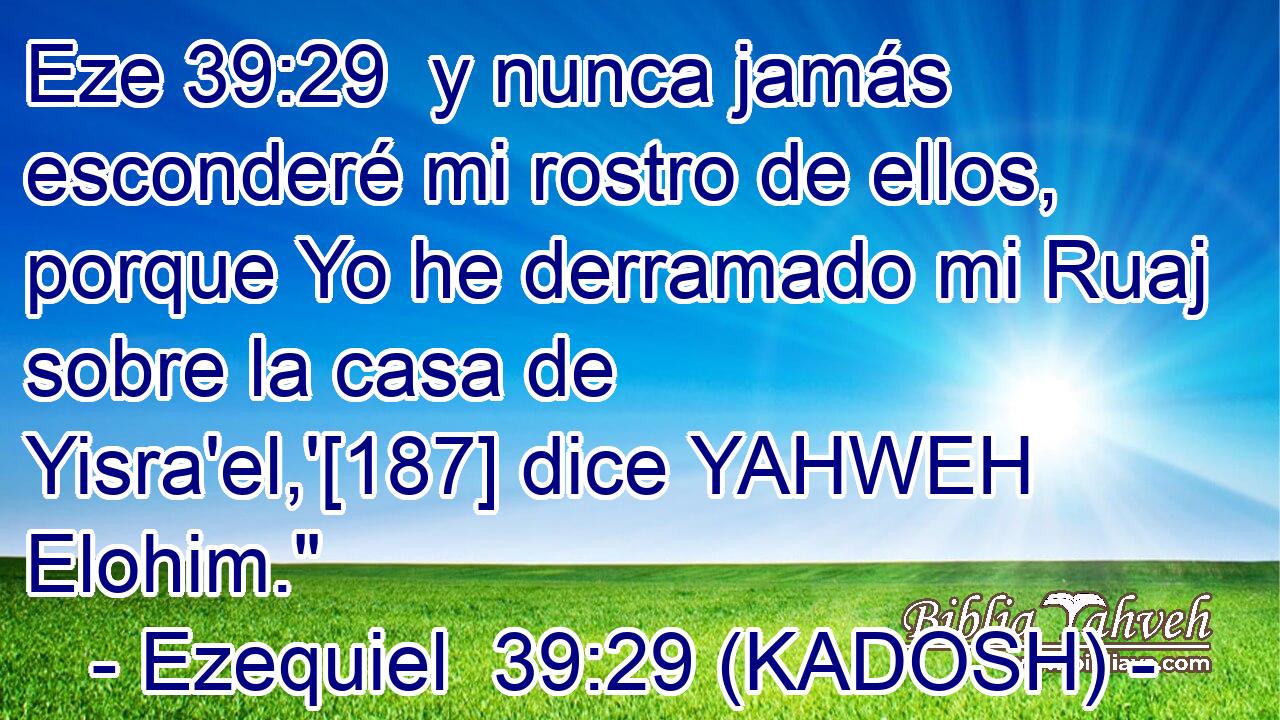  y nunca jamás esconderé mi rostro de ellos, porque Yo he derramado mi Ruaj sobre la casa de Yisra'el,'[187] dice YAHWEH Elohim.