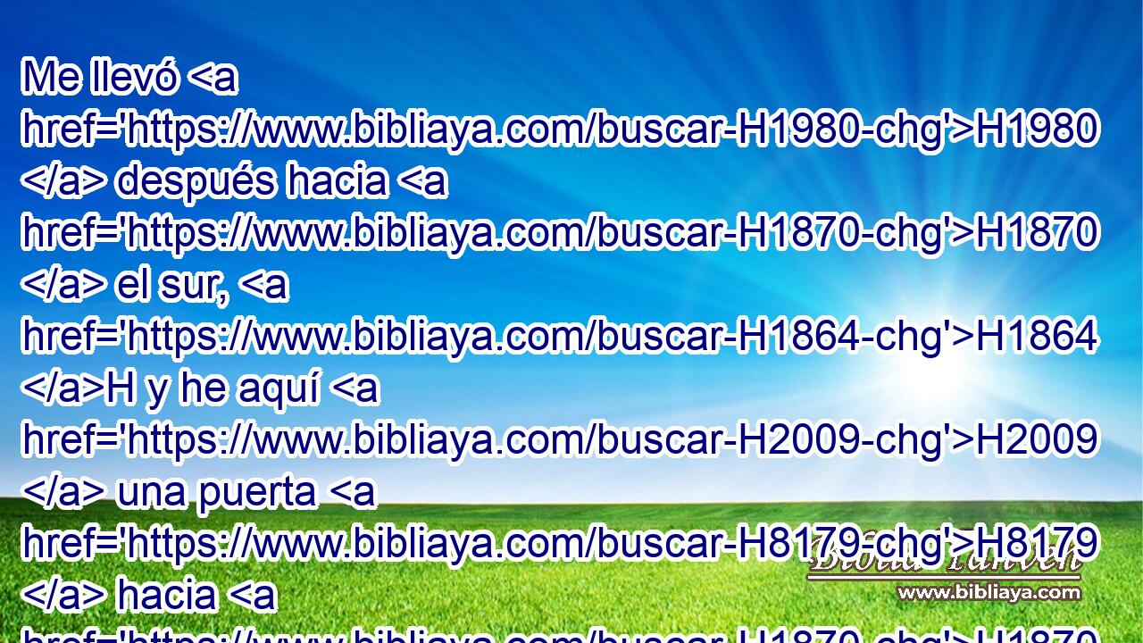 Me llevó H1980  después hacia H1870  el sur, H1864 H y he aquí H2009  una puerta H8179  hacia H1870  el sur; H1864 H y midió H4058  • H352  H361 H4060 H428 sus portales y • sus arcos conforme a estas medidas. 