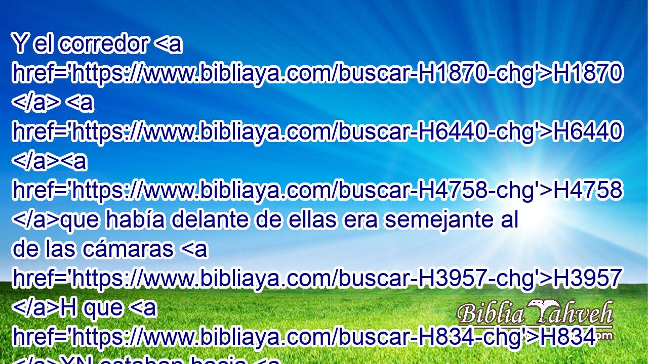 Y el corredor H1870  H6440 H4758 que había delante de ellas era semejante al de las cámaras H3957 H que H834 XN estaban hacia H1870  el norte; H6828 H tanto su longitud H753  como H3651 Am su ancho H7341  eran lo mismo, y todas sus H3605  salidas, conforme H4161 PK H4941 a sus puertas y H6607 CC conforme a • sus entradas. 