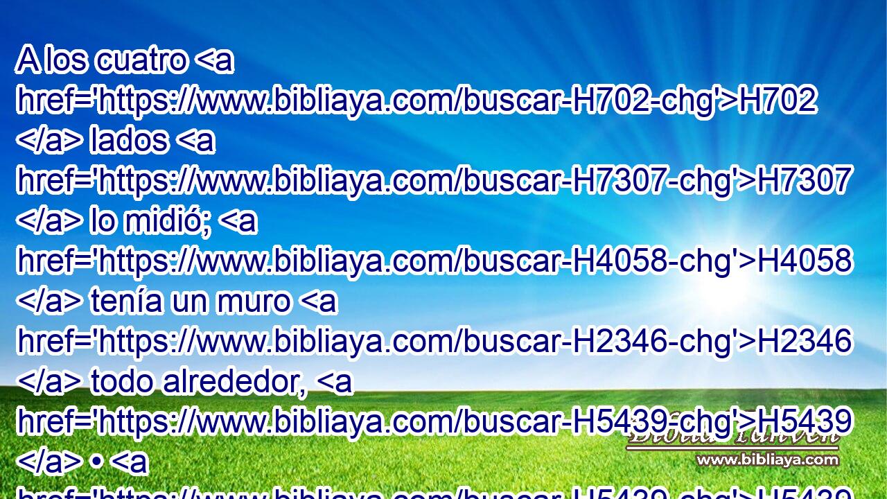 A los cuatro H702  lados H7307  lo midió; H4058  tenía un muro H2346  todo alrededor, H5439  • H5439  de quinientas H2568 ,  H3967 cañas de longitud H753  y quinientas H2568 ,  H3967 cañas de ancho, H7341  para hacer separación H914  entre H996 Pb el santuario H6944 H H2455 y el lugar profano. 