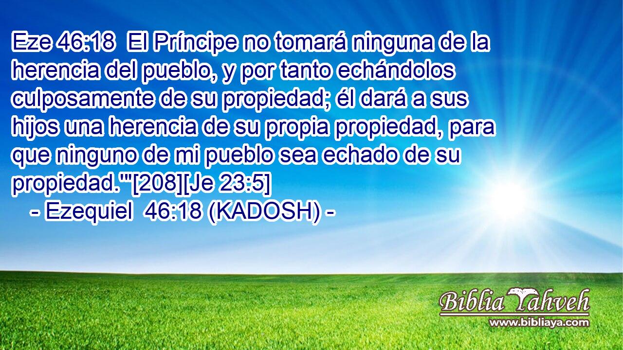  El Príncipe no tomará ninguna de la herencia del pueblo, y por tanto echándolos culposamente de su propiedad; él dará a sus hijos una herencia de su propia propiedad, para que ninguno de mi pueblo sea echado de su propiedad.'