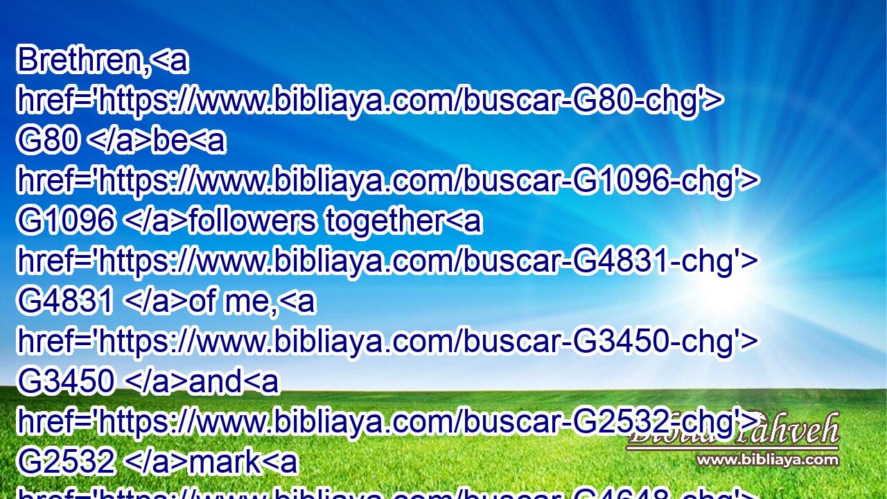 Brethren, G80 be G1096 followers together G4831 of me, G3450 and G2532 mark G4648 them which walk G4043 so( G3779) as G2531 ye have G2192 us G2248 for an ensample.G5179