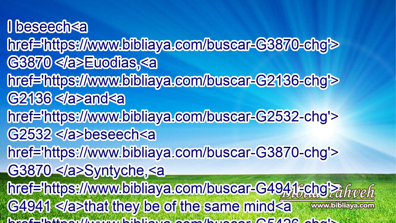 I beseech G3870 Euodias, G2136 and G2532 beseech G3870 Syntyche, G4941 that they be of the same mind G5426  G3588  G846 in G1722 the Lord.G2962
