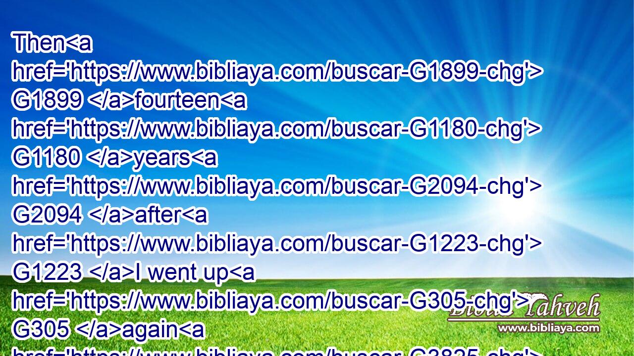 Then G1899 fourteen G1180 years G2094 after G1223 I went up G305 again G3825 to G1519 Jerusalem G2414 with G3326 Barnabas, G921 and took Titus with G4838  G5103 me also.G2532