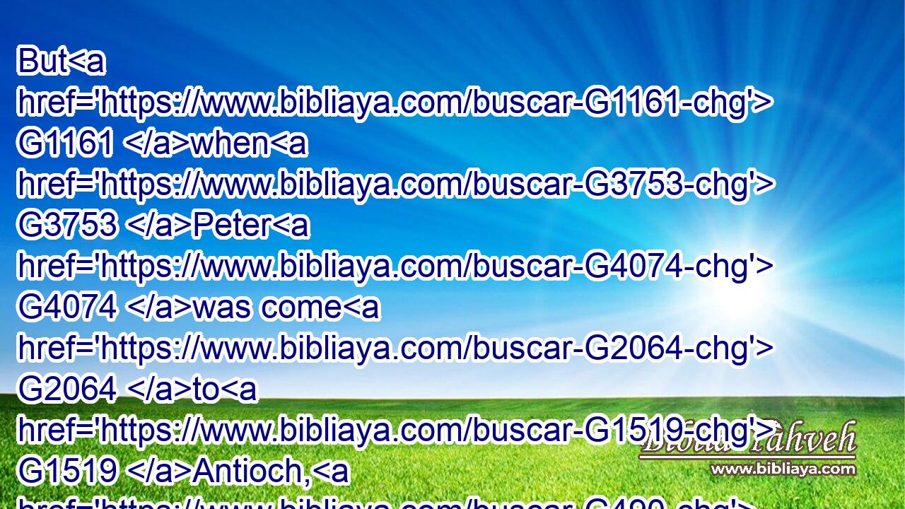 But G1161 when G3753 Peter G4074 was come G2064 to G1519 Antioch, G490 I withstood G436 him G846 to G2596 the face, G4383 because G3754 he was G2258 to be blamed.G2607