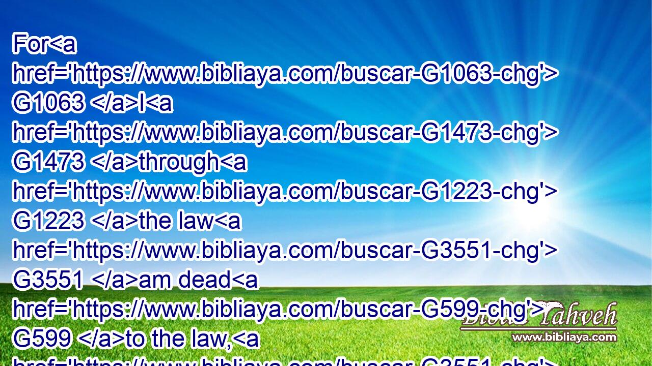 For G1063 I G1473 through G1223 the law G3551 am dead G599 to the law, G3551 that G2443 I might live G2198 unto God.G2316