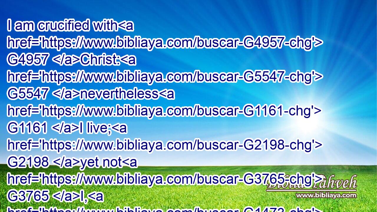 I am crucified with G4957 Christ: G5547 nevertheless G1161 I live; G2198 yet not G3765 I, G1473 but G1161 Christ G5547 liveth G2198 in G1722 me: G1698 and G1161 the life which G3739 I now G3568 live G2198 in G1722 the flesh G4561 I live G2198 by G1722 the faith G4102 of( G3588) the G3588 Son G5207 of God, G2316 who loved G25 me, G3165 and G2532 gave G3860 himself G1438 for G5228 me.G1700