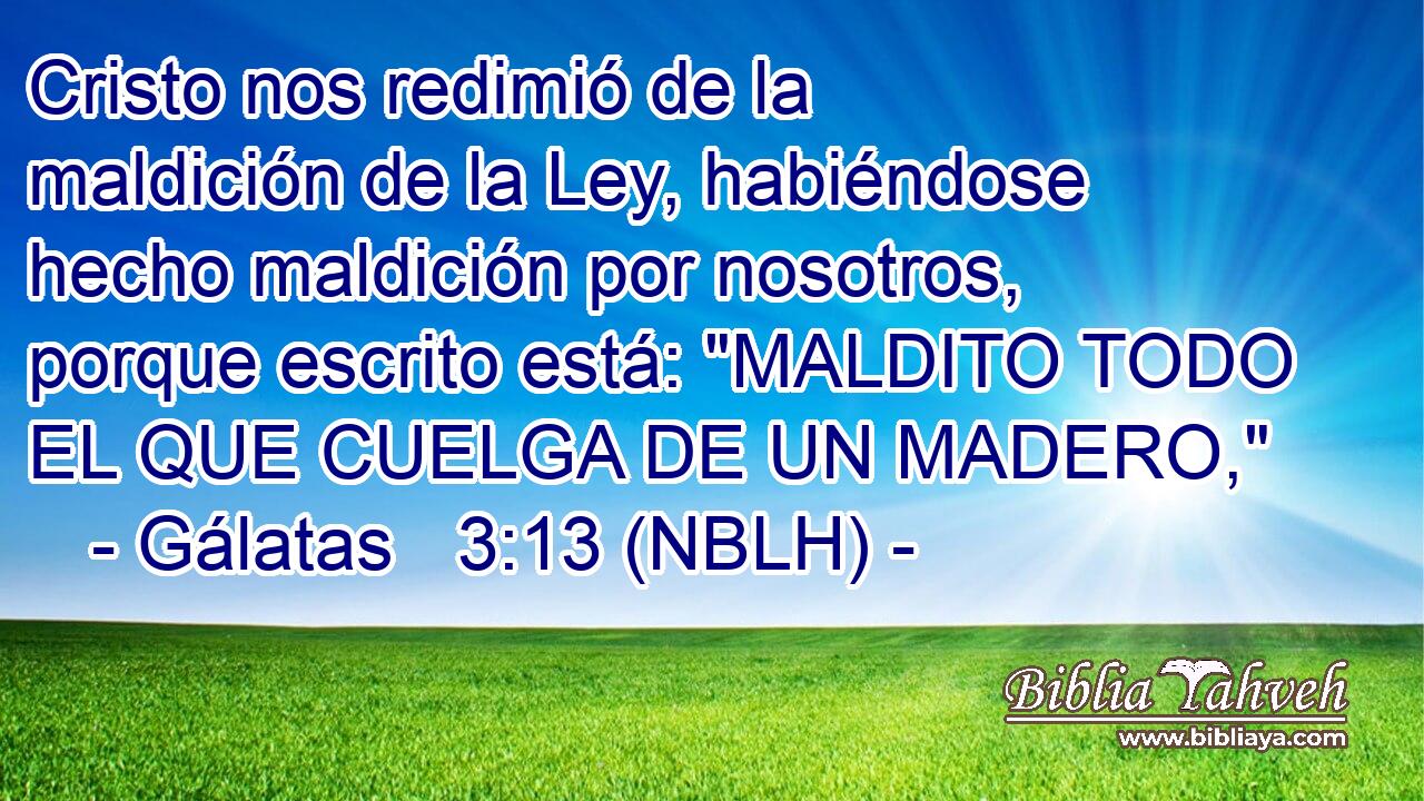  Cristo nos redimió de la maldición de la Ley, habiéndose hecho maldición por nosotros, porque escrito está: 