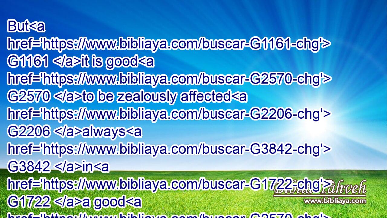 But G1161 it is good G2570 to be zealously affected G2206 always G3842 in G1722 a good G2570 thing, and G2532 not G3361 only G3440 when I G3165 am present G3918 with G4314 you.G5209