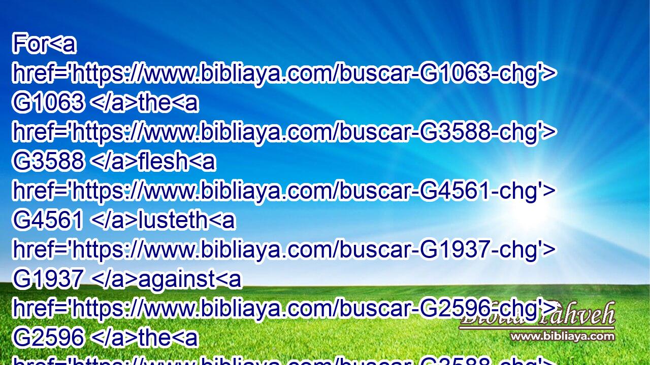For G1063 the G3588 flesh G4561 lusteth G1937 against G2596 the G3588 Spirit, G4151 and G1161 the G3588 Spirit G4151 against G2596 the G3588 flesh: G4561 and G1161 these G5023 are contrary G480 the one to the other: G240 so that G2443 ye cannot G3361 do G4160 the things G5023 that G3739  G302 ye would.G2309