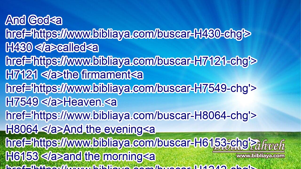 And God H430 called H7121 the firmament H7549 Heaven. H8064 And the evening H6153 and the morning H1242 were H1961 the second H8145 day.H3117