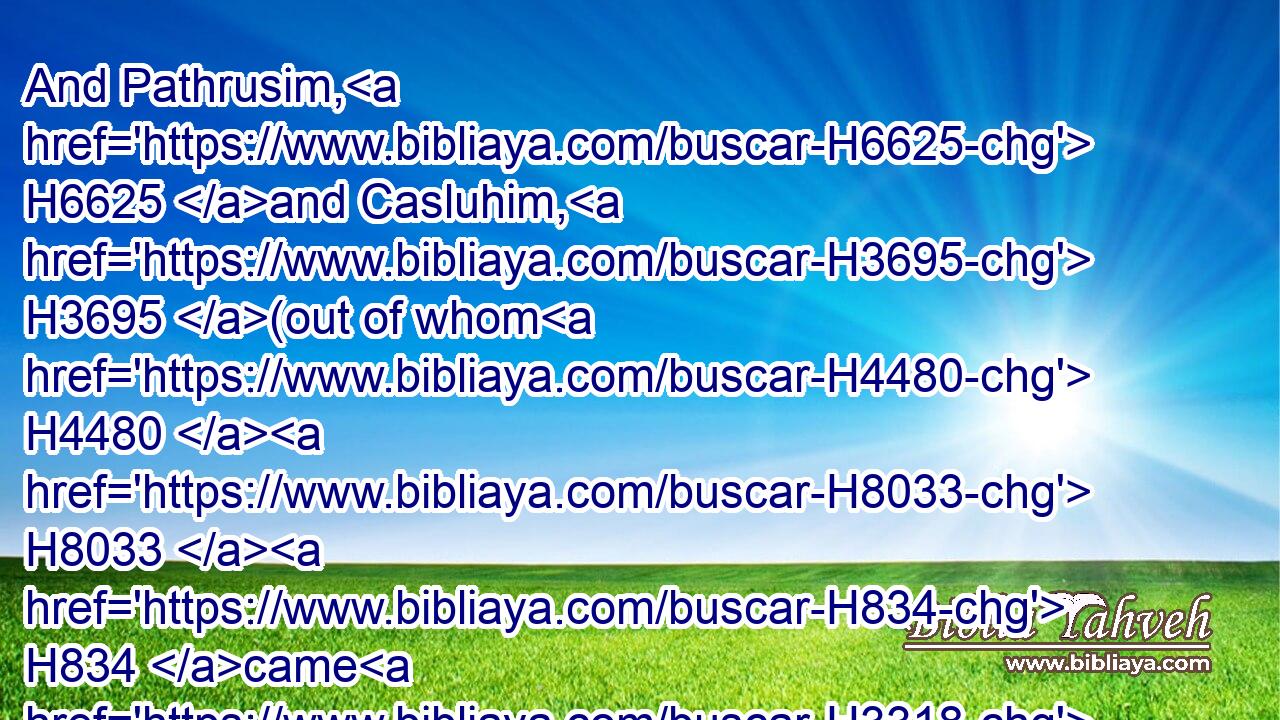 And Pathrusim, H6625 and Casluhim, H3695 (out of whom H4480  H8033  H834 came H3318 Philistim,) H6430 and Caphtorim.H3732