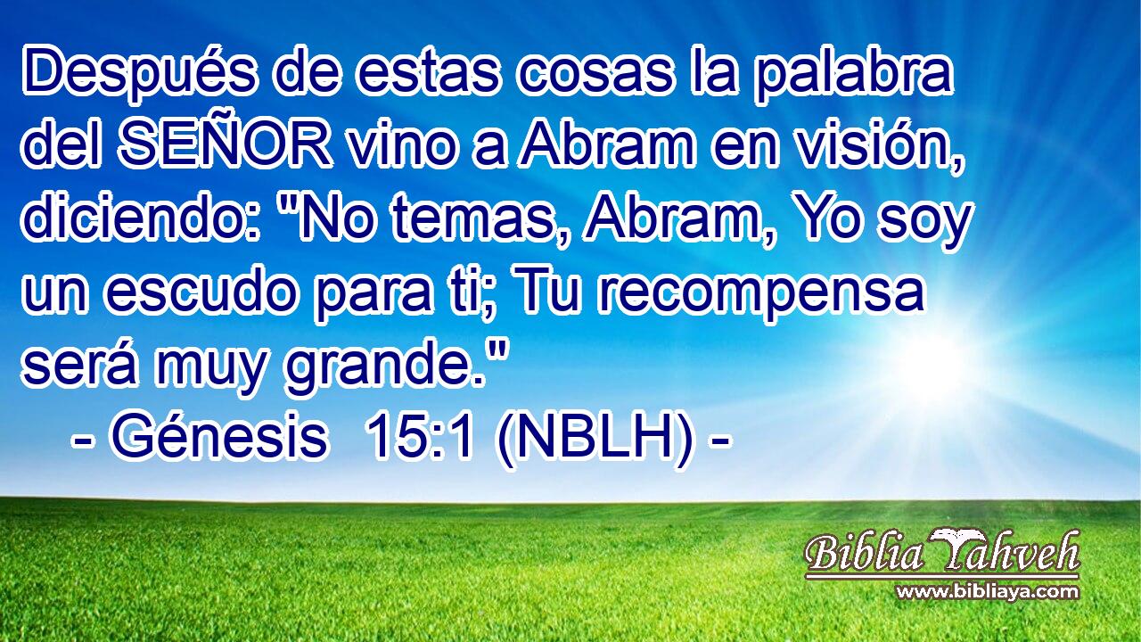  Después de estas cosas la palabra del SEÑOR vino a Abram en visión, diciendo: 