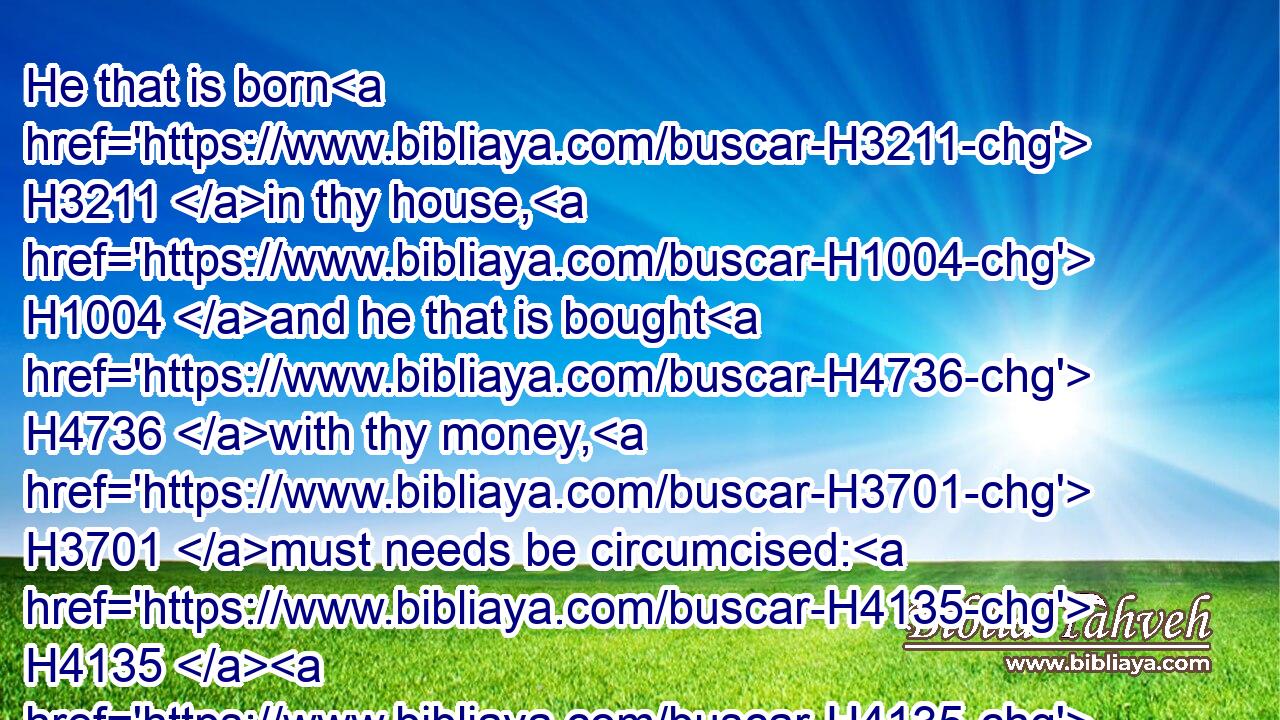 He that is born H3211 in thy house, H1004 and he that is bought H4736 with thy money, H3701 must needs be circumcised: H4135  H4135 and my covenant H1285 shall be H1961 in your flesh H1320 for an everlasting H5769 covenant.H1285