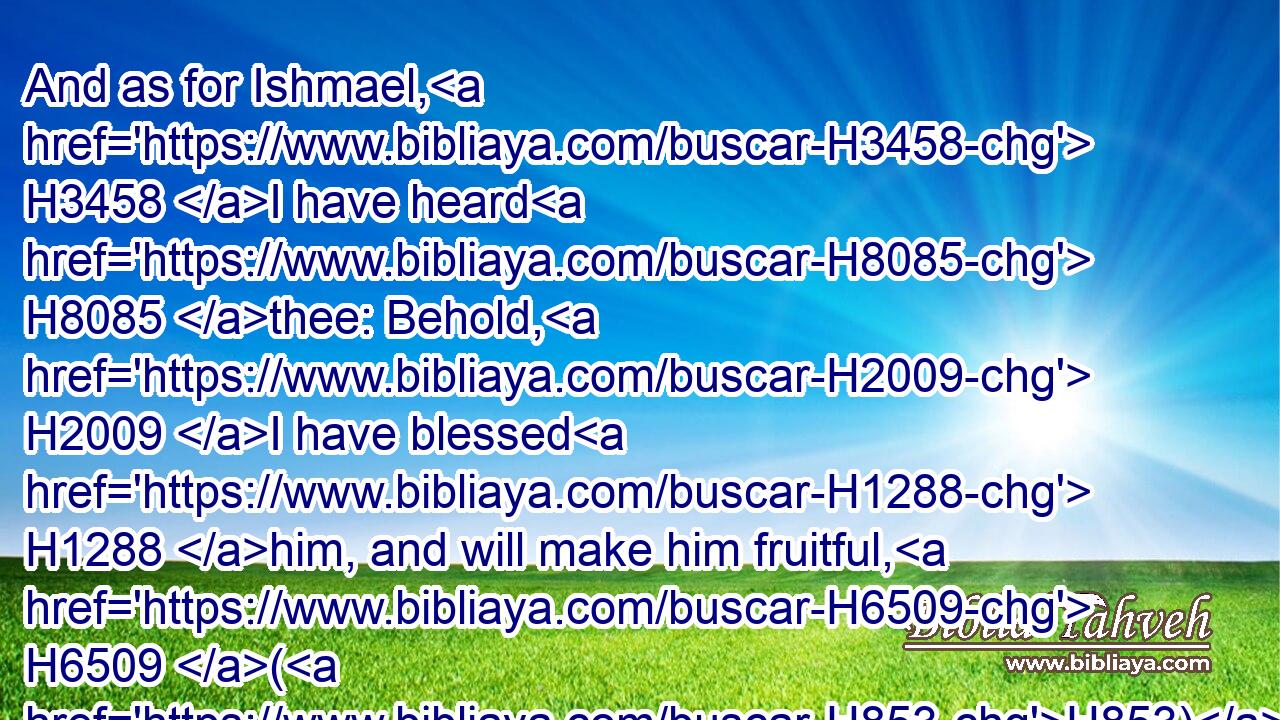 And as for Ishmael, H3458 I have heard H8085 thee: Behold, H2009 I have blessed H1288 him, and will make him fruitful, H6509 (H853) and will multiply H7235 him exceedingly; H3966  H3966 twelve H8147  H6240 princes H5387 shall he beget, H3205 and I will make H5414 him a great H1419 nation.H1471